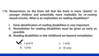 116. Researchers on the brain tell that the brain is more "plastic" in
younger children and potentially more malleable for re-routing
neural circuits. What is an implication on reading disabilities?
I. Early identification of reading disabilities is very important.
II. Remediation for reading disabilities must be given as early as
possible.
III. Reading disabilities in late childhood are beyond remediation.
a. I and II
b. l only
c. I only
d. Ill only
 