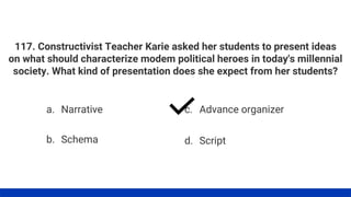 117. Constructivist Teacher Karie asked her students to present ideas
on what should characterize modem political heroes in today's millennial
society. What kind of presentation does she expect from her students?
a. Narrative
b. Schema
c. Advance organizer
d. Script
 