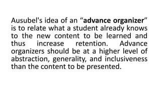 Ausubel's idea of an “advance organizer”
is to relate what a student already knows
to the new content to be learned and
thus increase retention. Advance
organizers should be at a higher level of
abstraction, generality, and inclusiveness
than the content to be presented.
 