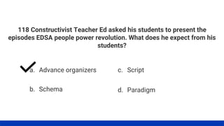 118 Constructivist Teacher Ed asked his students to present the
episodes EDSA people power revolution. What does he expect from his
students?
a. Advance organizers
b. Schema
c. Script
d. Paradigm
 