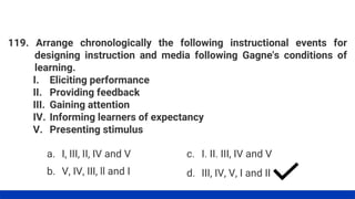 119. Arrange chronologically the following instructional events for
designing instruction and media following Gagne's conditions of
learning.
I. Eliciting performance
II. Providing feedback
III. Gaining attention
IV. Informing learners of expectancy
V. Presenting stimulus
a. I, III, II, IV and V
b. V, IV, III, ll and I
c. I. II. III, IV and V
d. III, IV, V, I and II
 