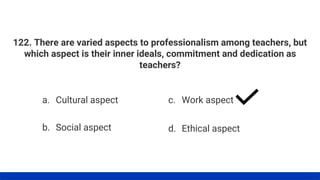 122. There are varied aspects to professionalism among teachers, but
which aspect is their inner ideals, commitment and dedication as
teachers?
a. Cultural aspect
b. Social aspect
c. Work aspect
d. Ethical aspect
 