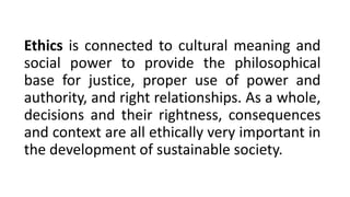 Ethics is connected to cultural meaning and
social power to provide the philosophical
base for justice, proper use of power and
authority, and right relationships. As a whole,
decisions and their rightness, consequences
and context are all ethically very important in
the development of sustainable society.
 