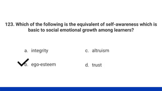 123. Which of the following is the equivalent of self-awareness which is
basic to social emotional growth among learners?
a. integrity
b. ego-esteem
c. altruism
d. trust
 