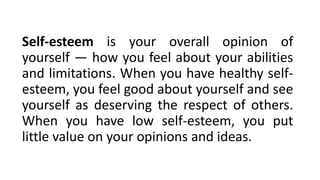 Self-esteem is your overall opinion of
yourself — how you feel about your abilities
and limitations. When you have healthy self-
esteem, you feel good about yourself and see
yourself as deserving the respect of others.
When you have low self-esteem, you put
little value on your opinions and ideas.
 