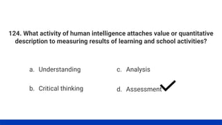 124. What activity of human intelligence attaches value or quantitative
description to measuring results of learning and school activities?
a. Understanding
b. Critical thinking
c. Analysis
d. Assessment
 