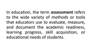 In education, the term assessment refers
to the wide variety of methods or tools
that educators use to evaluate, measure,
and document the academic readiness,
learning progress, skill acquisition, or
educational needs of students.
 