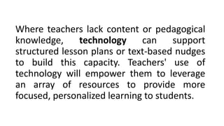 Where teachers lack content or pedagogical
knowledge, technology can support
structured lesson plans or text-based nudges
to build this capacity. Teachers' use of
technology will empower them to leverage
an array of resources to provide more
focused, personalized learning to students.
 
