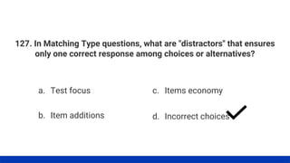 127. In Matching Type questions, what are "distractors" that ensures
only one correct response among choices or alternatives?
a. Test focus
b. Item additions
c. Items economy
d. Incorrect choices
 