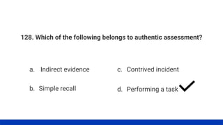 128. Which of the following belongs to authentic assessment?
a. Indirect evidence
b. Simple recall
c. Contrived incident
d. Performing a task
 