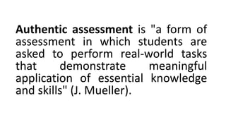 Authentic assessment is "a form of
assessment in which students are
asked to perform real-world tasks
that demonstrate meaningful
application of essential knowledge
and skills" (J. Mueller).
 