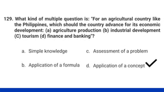 129. What kind of multiple question is: "For an agricultural country like
the Philippines, which should the country advance for its economic
development: (a) agriculture production (b) industrial development
(C) tourism (d) finance and banking"?
a. Simple knowledge
b. Application of a formula
c. Assessment of a problem
d. Application of a concept
 