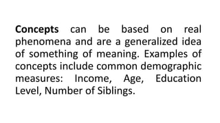 Concepts can be based on real
phenomena and are a generalized idea
of something of meaning. Examples of
concepts include common demographic
measures: Income, Age, Education
Level, Number of Siblings.
 