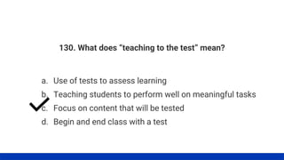 130. What does “teaching to the test” mean?
a. Use of tests to assess learning
b. Teaching students to perform well on meaningful tasks
d. Begin and end class with a test
c. Focus on content that will be tested
 