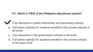 131. Which is TRUE of the Philippine educational system?
a. Free education in public elementary and secondary schools
d. Full tuition subsidy for students enrolled in the private schools
in the basic level
c. Free education in the government schools in all levels
b. Full tuition subsidy for students enrolled in the private schools in
all levels
 