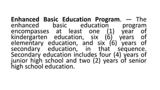 Enhanced Basic Education Program. — The
enhanced basic education program
encompasses at least one (1) year of
kindergarten education, six (6) years of
elementary education, and six (6) years of
secondary education, in that sequence.
Secondary education includes four (4) years of
junior high school and two (2) years of senior
high school education.
 