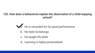132. How does a behaviorist explain the observation of a child enjoying
school?
a. He is rewarded for his good performance
b. He feels he belongs
c. He taught life skills
d. Learning is highly personalized
 