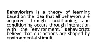 Behaviorism is a theory of learning
based on the idea that all behaviors are
acquired through conditioning, and
conditioning occurs through interaction
with the environment. Behaviorists
believe that our actions are shaped by
environmental stimuli.
 