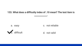 133. What does a difficulty index of .10 mean? The test item is
____________.
a. easy
b. difficult
c. not reliable
d. not valid
 