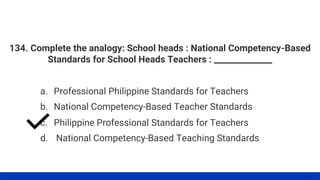 134. Complete the analogy: School heads : National Competency-Based
Standards for School Heads Teachers : ______________
a. Professional Philippine Standards for Teachers
d. National Competency-Based Teaching Standards
c. Philippine Professional Standards for Teachers
b. National Competency-Based Teacher Standards
 