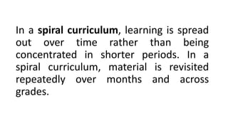 In a spiral curriculum, learning is spread
out over time rather than being
concentrated in shorter periods. In a
spiral curriculum, material is revisited
repeatedly over months and across
grades.
 