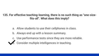 135. For effective teaching-learning, there is no such thing as "one-size-
fits-all". What does this imply?
a. Allow students to use their cellphones in class.
d. Consider multiple intelligences in teaching.
c. Use performance tests since they are more reliable.
b. Always end up with a lesson summary.
 