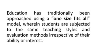Education has traditionally been
approached using a “one size fits all”
model, wherein students are subjected
to the same teaching styles and
evaluation methods irrespective of their
ability or interest.
 