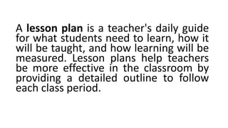 A lesson plan is a teacher's daily guide
for what students need to learn, how it
will be taught, and how learning will be
measured. Lesson plans help teachers
be more effective in the classroom by
providing a detailed outline to follow
each class period.
 