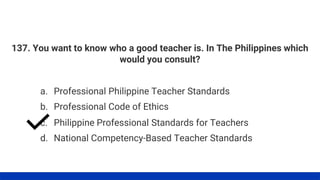137. You want to know who a good teacher is. In The Philippines which
would you consult?
a. Professional Philippine Teacher Standards
d. National Competency-Based Teacher Standards
c. Philippine Professional Standards for Teachers
b. Professional Code of Ethics
 