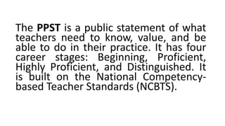 The PPST is a public statement of what
teachers need to know, value, and be
able to do in their practice. It has four
career stages: Beginning, Proficient,
Highly Proficient, and Distinguished. It
is built on the National Competency-
based Teacher Standards (NCBTS).
 