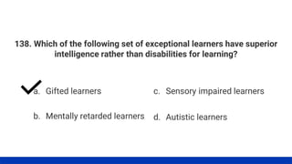 138. Which of the following set of exceptional learners have superior
intelligence rather than disabilities for learning?
a. Gifted learners
b. Mentally retarded learners
c. Sensory impaired learners
d. Autistic learners
 