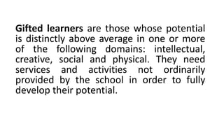 Gifted learners are those whose potential
is distinctly above average in one or more
of the following domains: intellectual,
creative, social and physical. They need
services and activities not ordinarily
provided by the school in order to fully
develop their potential.
 