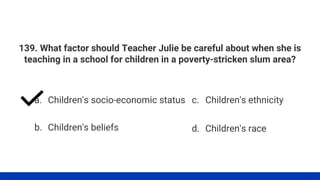 139. What factor should Teacher Julie be careful about when she is
teaching in a school for children in a poverty-stricken slum area?
a. Children's socio-economic status
b. Children's beliefs
c. Children's ethnicity
d. Children's race
 