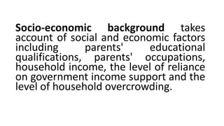 Socio-economic background takes
account of social and economic factors
including parents' educational
qualifications, parents' occupations,
household income, the level of reliance
on government income support and the
level of household overcrowding.
 