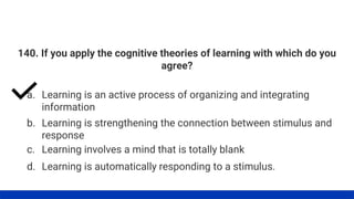140. If you apply the cognitive theories of learning with which do you
agree?
a. Learning is an active process of organizing and integrating
information
d. Learning is automatically responding to a stimulus.
c. Learning involves a mind that is totally blank
b. Learning is strengthening the connection between stimulus and
response
 