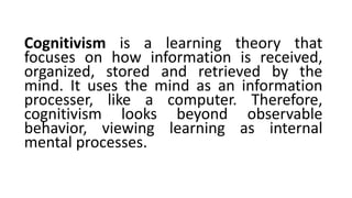Cognitivism is a learning theory that
focuses on how information is received,
organized, stored and retrieved by the
mind. It uses the mind as an information
processer, like a computer. Therefore,
cognitivism looks beyond observable
behavior, viewing learning as internal
mental processes.
 