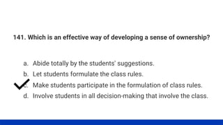 141. Which is an effective way of developing a sense of ownership?
a. Abide totally by the students' suggestions.
d. Involve students in all decision-making that involve the class.
c. Make students participate in the formulation of class rules.
b. Let students formulate the class rules.
 