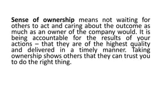 Sense of ownership means not waiting for
others to act and caring about the outcome as
much as an owner of the company would. It is
being accountable for the results of your
actions – that they are of the highest quality
and delivered in a timely manner. Taking
ownership shows others that they can trust you
to do the right thing.
 