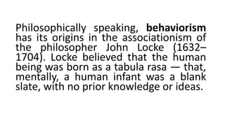 Philosophically speaking, behaviorism
has its origins in the associationism of
the philosopher John Locke (1632–
1704). Locke believed that the human
being was born as a tabula rasa — that,
mentally, a human infant was a blank
slate, with no prior knowledge or ideas.
 