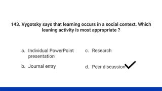 143. Vygotsky says that learning occurs in a social context. Which
leaning activity is most appropriate ?
a. Individual PowerPoint
presentation
b. Journal entry
c. Research
d. Peer discussion
 