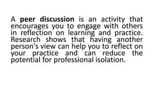 A peer discussion is an activity that
encourages you to engage with others
in reflection on learning and practice.
Research shows that having another
person's view can help you to reflect on
your practice and can reduce the
potential for professional isolation.
 