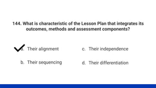 144. What is characteristic of the Lesson Plan that integrates its
outcomes, methods and assessment components?
a. Their alignment
b. Their sequencing
c. Their independence
d. Their differentiation
 