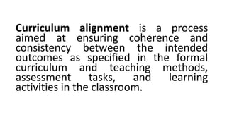 Curriculum alignment is a process
aimed at ensuring coherence and
consistency between the intended
outcomes as specified in the formal
curriculum and teaching methods,
assessment tasks, and learning
activities in the classroom.
 