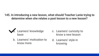 145. In introducing a new lesson, what should Teacher Lanie trying to
determine when she relates a past lesson to a new lesson?
a. Learners' knowledge
base
b. Learners’ motivation to
know more
c. Learners' curiosity to
know a new lesson
d. Learners’ style in
knowing
 