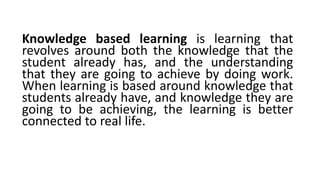 Knowledge based learning is learning that
revolves around both the knowledge that the
student already has, and the understanding
that they are going to achieve by doing work.
When learning is based around knowledge that
students already have, and knowledge they are
going to be achieving, the learning is better
connected to real life.
 