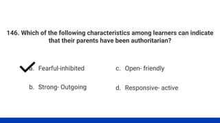 146. Which of the following characteristics among learners can indicate
that their parents have been authoritarian?
a. Fearful-inhibited
b. Strong- Outgoing
c. Open- friendly
d. Responsive- active
 