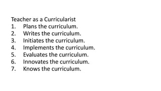 Teacher as a Curricularist
1. Plans the curriculum.
2. Writes the curriculum.
3. Initiates the curriculum.
4. Implements the curriculum.
5. Evaluates the curriculum.
6. Innovates the curriculum.
7. Knows the curriculum.
 