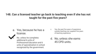 148. Can a licensed teacher go back to teaching even if she has not
taught for the past five years?
a. Yes, because he has a
license.
b. No. unless he completes
additional 6 units of
Professional Education and 6
units of specialization in school
recognized by the government.
c. Yes, the past five years of experience
outside teaching can supplant five years
of teaching experience.
d. No, unless she earns
45 CPD units.
 