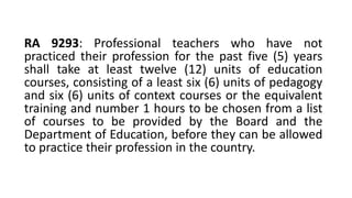 RA 9293: Professional teachers who have not
practiced their profession for the past five (5) years
shall take at least twelve (12) units of education
courses, consisting of a least six (6) units of pedagogy
and six (6) units of context courses or the equivalent
training and number 1 hours to be chosen from a list
of courses to be provided by the Board and the
Department of Education, before they can be allowed
to practice their profession in the country.
 