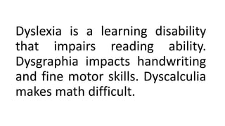 Dyslexia is a learning disability
that impairs reading ability.
Dysgraphia impacts handwriting
and fine motor skills. Dyscalculia
makes math difficult.
 